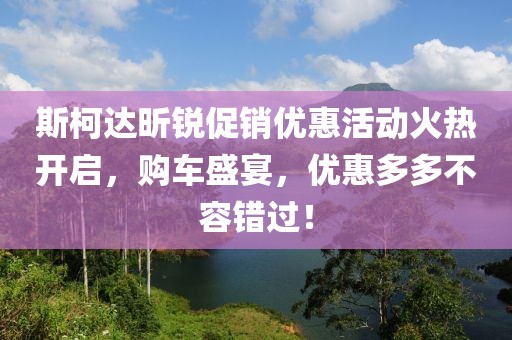斯柯达昕锐促销优惠活动火热开启，购车盛宴，优惠多多不容错过！
