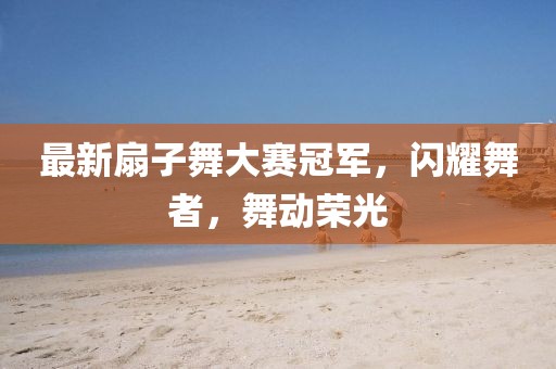最新扇子舞大赛冠军，闪耀舞者，舞动荣光
