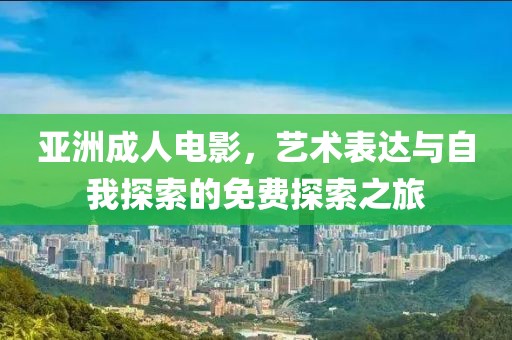 亚洲成人电影，艺术表达与自我探索的免费探索之旅