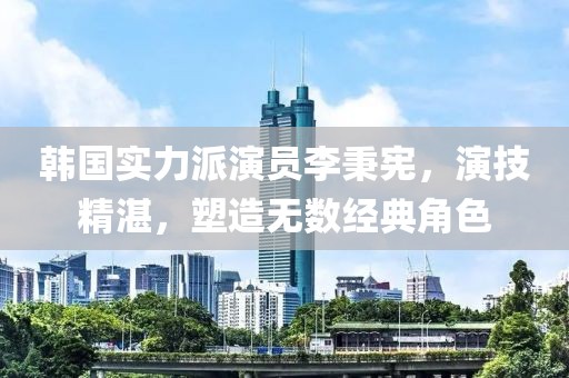 韩国实力派演员李秉宪，演技精湛，塑造无数经典角色