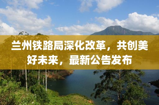 兰州铁路局深化改革，共创美好未来，最新公告发布