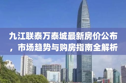 九江联泰万泰城最新房价公布，市场趋势与购房指南全解析