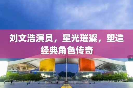 刘文浩演员，星光璀璨，塑造经典角色传奇