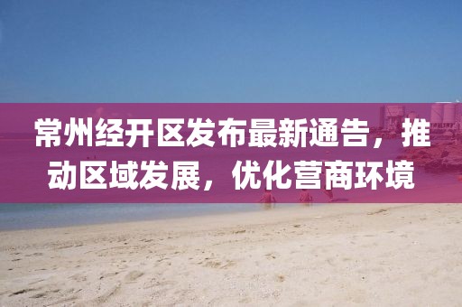 常州经开区发布最新通告，推动区域发展，优化营商环境