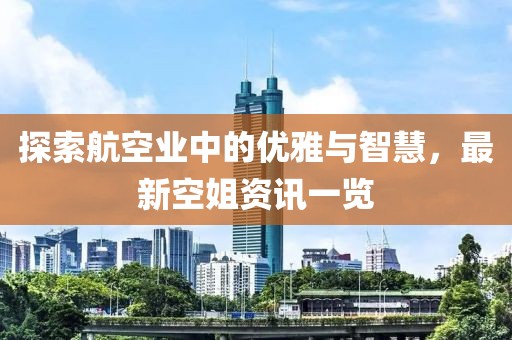 探索航空业中的优雅与智慧，最新空姐资讯一览