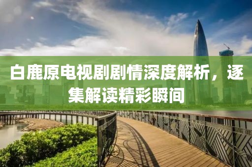 白鹿原电视剧剧情深度解析，逐集解读精彩瞬间