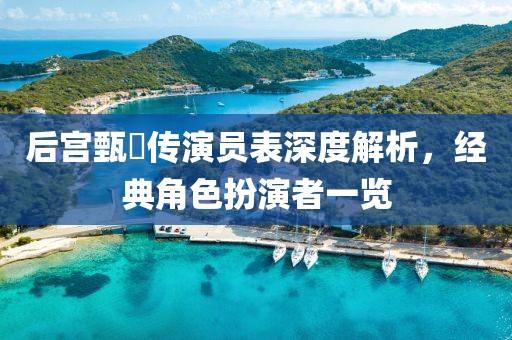 后宫甄嬛传演员表深度解析，经典角色扮演者一览