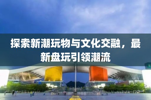 探索新潮玩物与文化交融，最新盘玩引领潮流