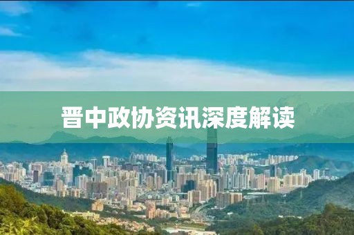 晋中政协资讯深度解读