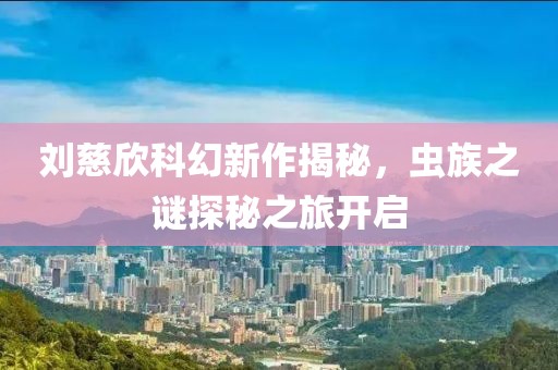 刘慈欣科幻新作揭秘，虫族之谜探秘之旅开启