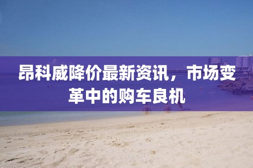 昂科威降价最新资讯，市场变革中的购车良机
