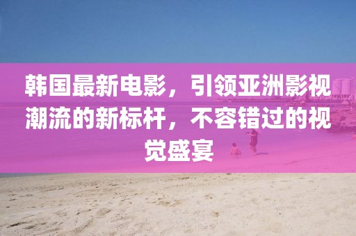 韩国最新电影，引领亚洲影视潮流的新标杆，不容错过的视觉盛宴
