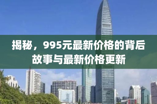 揭秘，995元最新价格的背后故事与最新价格更新