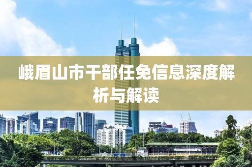 峨眉山市干部任免信息深度解析与解读