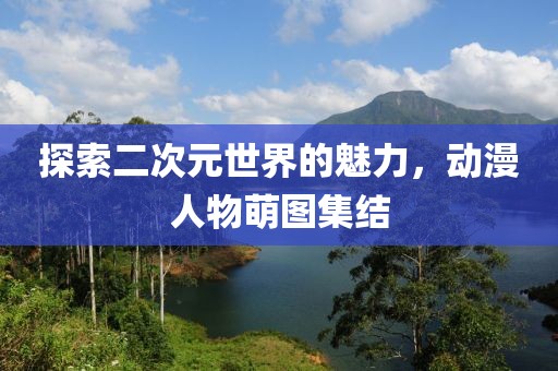 探索二次元世界的魅力，动漫人物萌图集结