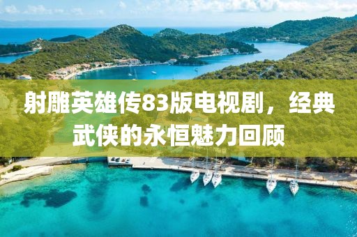 射雕英雄传83版电视剧，经典武侠的永恒魅力回顾