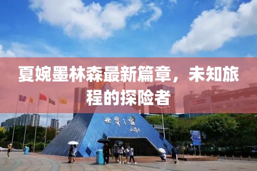 夏婉墨林森最新篇章，未知旅程的探险者