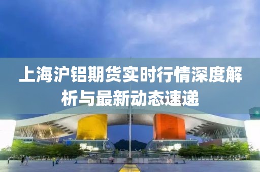上海沪铝期货实时行情深度解析与最新动态速递