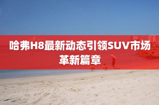 哈弗H8最新动态引领SUV市场革新篇章