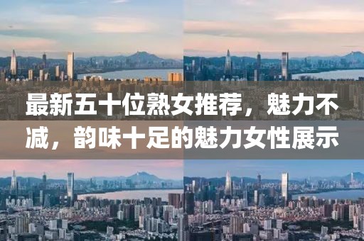 最新五十位熟女推荐，魅力不减，韵味十足的魅力女性展示