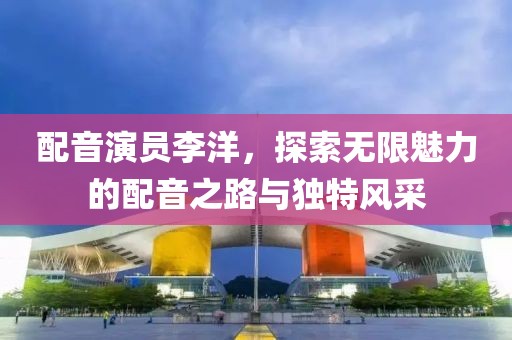 配音演员李洋，探索无限魅力的配音之路与独特风采