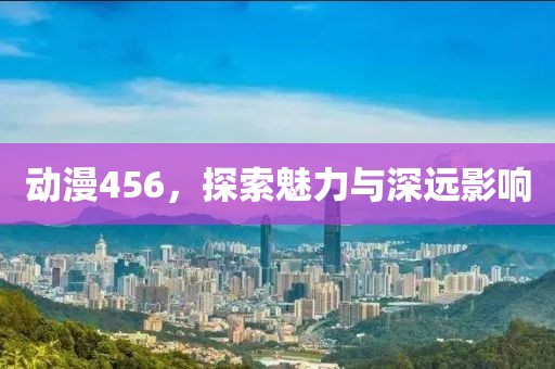 动漫456，探索魅力与深远影响
