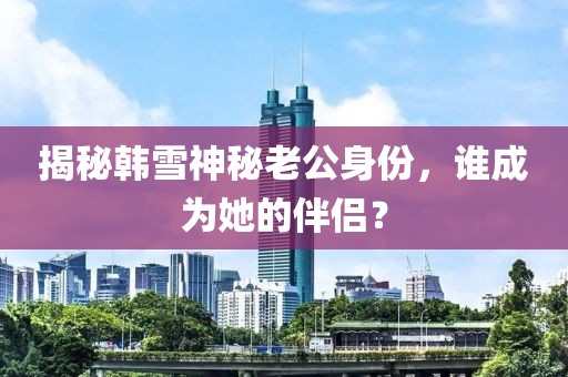 揭秘韩雪神秘老公身份，谁成为她的伴侣？
