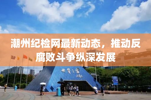 潮州纪检网最新动态，推动反腐败斗争纵深发展