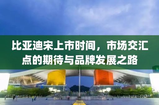 比亚迪宋上市时间，市场交汇点的期待与品牌发展之路