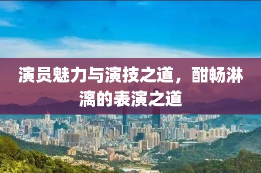 演员魅力与演技之道，酣畅淋漓的表演之道