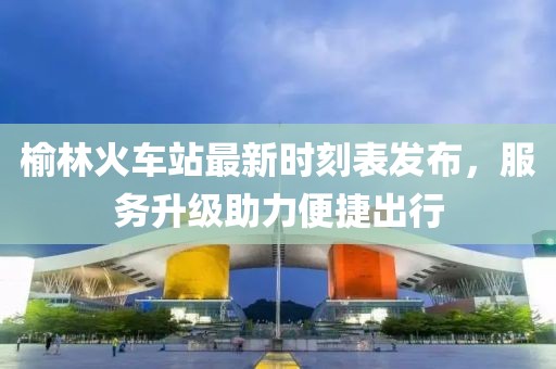 榆林火车站最新时刻表发布，服务升级助力便捷出行