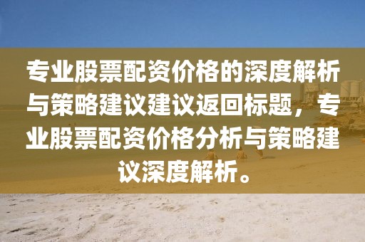 专业股票配资价格的深度解析与策略建议建议返回标题，专业股票配资价格分析与策略建议深度解析。