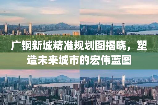 广钢新城精准规划图揭晓，塑造未来城市的宏伟蓝图