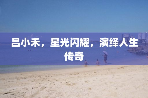 吕小禾，星光闪耀，演绎人生传奇