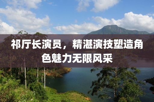 祁厅长演员，精湛演技塑造角色魅力无限风采