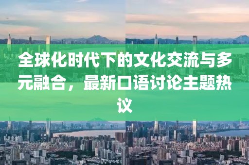 全球化时代下的文化交流与多元融合，最新口语讨论主题热议