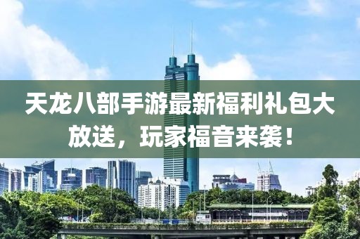 天龙八部手游最新福利礼包大放送，玩家福音来袭！