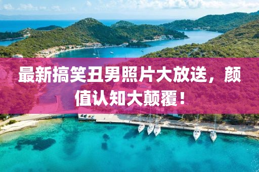 最新搞笑丑男照片大放送，颜值认知大颠覆！