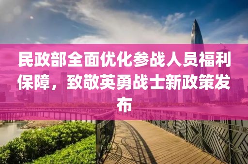 民政部全面优化参战人员福利保障，致敬英勇战士新政策发布
