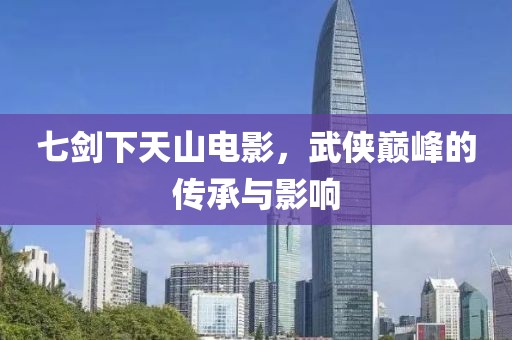 七剑下天山电影，武侠巅峰的传承与影响