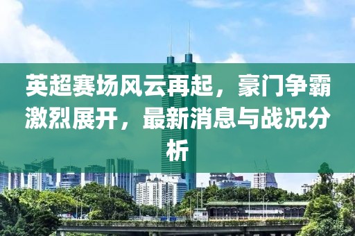 英超赛场风云再起，豪门争霸激烈展开，最新消息与战况分析
