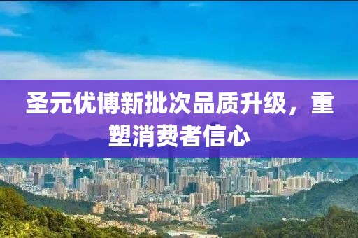 圣元优博新批次品质升级，重塑消费者信心