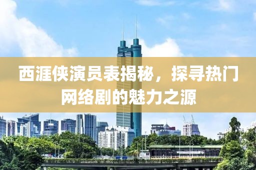 西涯侠演员表揭秘，探寻热门网络剧的魅力之源