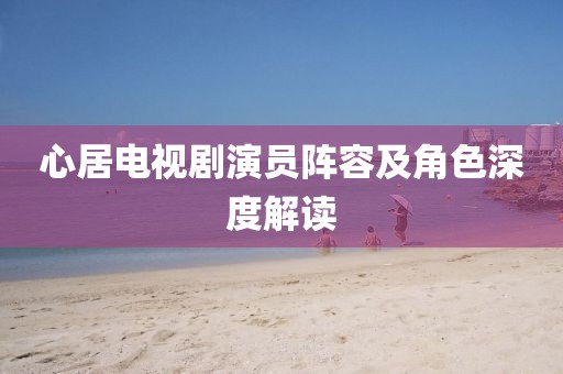 心居电视剧演员阵容及角色深度解读