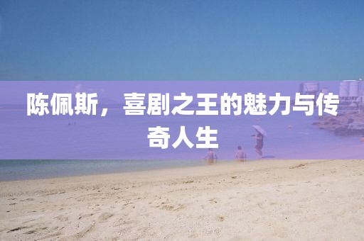陈佩斯，喜剧之王的魅力与传奇人生