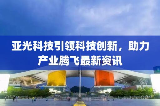 亚光科技引领科技创新，助力产业腾飞最新资讯