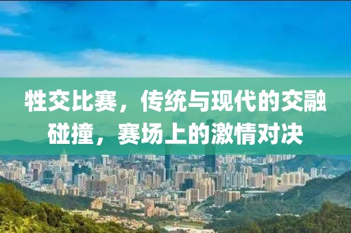 牲交比赛，传统与现代的交融碰撞，赛场上的激情对决