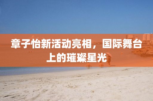 章子怡新活动亮相，国际舞台上的璀璨星光