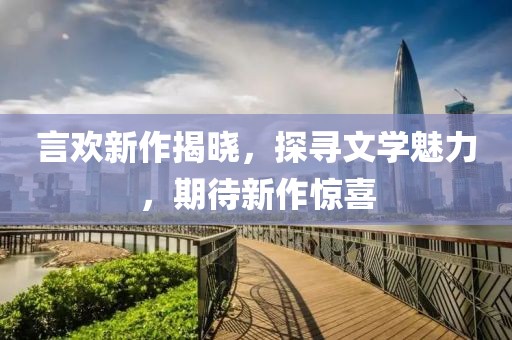 言欢新作揭晓，探寻文学魅力，期待新作惊喜