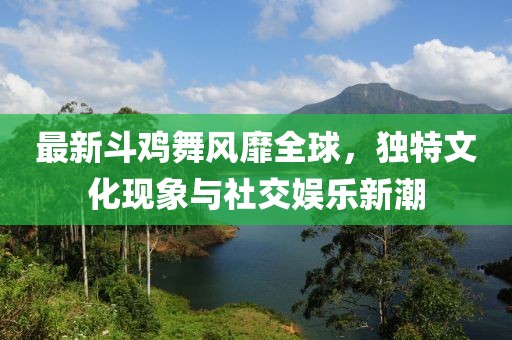 最新斗鸡舞风靡全球，独特文化现象与社交娱乐新潮